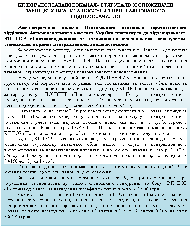 Подпись: КП ПОР «ПОЛТАВАВОДОКАНАЛ» СТЯГУВАЛО ЗІ СПОЖИВАЧІВ ЗАВИЩЕНУ ПЛАТУ ЗА ПОСЛУГИ З ЦЕНТРАЛІЗОВАНОГО ВОДОПОСТАЧАННЯ

Адміністративна колегія Полтавського обласного територіального відділення Антимонопольного комітету України притягнула до відповідальності КП ПОР «Полтававодоканал» за зловживання монопольним (домінуючим) становищем на ринку централізованого водопостачання.
           За результатами розгляду заяви мешканки гуртожитку у м. Полтаві, Відділенням було розпочало розгляд справи за ознаками порушення законодавства про захист економічної конкуренції з боку КП ПОР «Полтававодоканал» у вигляді зловживання монопольним становищем на ринку шляхом стягнення завищеної плати з мешканців вказаного гуртожитку за послугу з централізованого водопостачання.
В ході розслідування у даній справі, ВІДДІЛЕНЯМ було доведено, що мешканці гуртожитку, які користуються нормами водоспоживання та ведуть облік води за показниками лічильників,  сплачують за холодну воду КП ПОР «Полтававодоканал», а за гарячу воду - ПОКВПТГ  «Полтаватеплоенерго».   Послуги з централізованого водовідведення, що надає населенню КП ПОР «Полтававодоканал», враховують всі обсяги відведених стічних вод, а саме гарячої та холодної води.
Таким чином, протягом 2016 року мешканці гуртожитку у м. Полтаві сплачують ПОКВПТГ «Полтаватеплоенерго» у складі плати за послугу з централізованого постачання гарячої води вартість холодної води, яка йде на потреби гарячого водопостачання. В свою чергу ПОКВПТГ «Полтаватеплоенерго» щомісяця інформує КП ПОР «Полтававодоканал» про обсяг споживання води по кожному споживачу. 
Однак, КП ПОР «Полтававодоканал»,  при нарахуванні плати за надані послуги мешканцям гуртожитку визначало обсяг наданої послуги з централізованого водопостачання та водовідведення виходячи із норми споживання у розмірі 150/150  л/добу на 1 особу (яка включає норму питомого водоспоживання гарячої води), а не 90/150 л/добу на 1 особу.
За вищенаведених обставин мешканці гуртожитку сплачували завищений обсяг надання послуг з централізованого водопостачання.
           За таких обставин адміністративною колегією було прийнято рішення про порушення законодавства про захист економічної конкуренції зо боку  КП ПОР «Полтававодоканал» та накладення штрафних санкцій у розмірі 17 000 грн.
           Разом з тим, як зазначив Голова відділення В. Оніщенко: «Внаслідок вчасного втручання територіального відділення та вжиття невідкладних заходів реагування Підприємством виконано перерахунки щодо норми споживання по гуртожитку у м. Полтаві та знято нарахувань за період з 01 квітня 2016р. по 8 липня 2016р. на суму 8361,40 грн».

