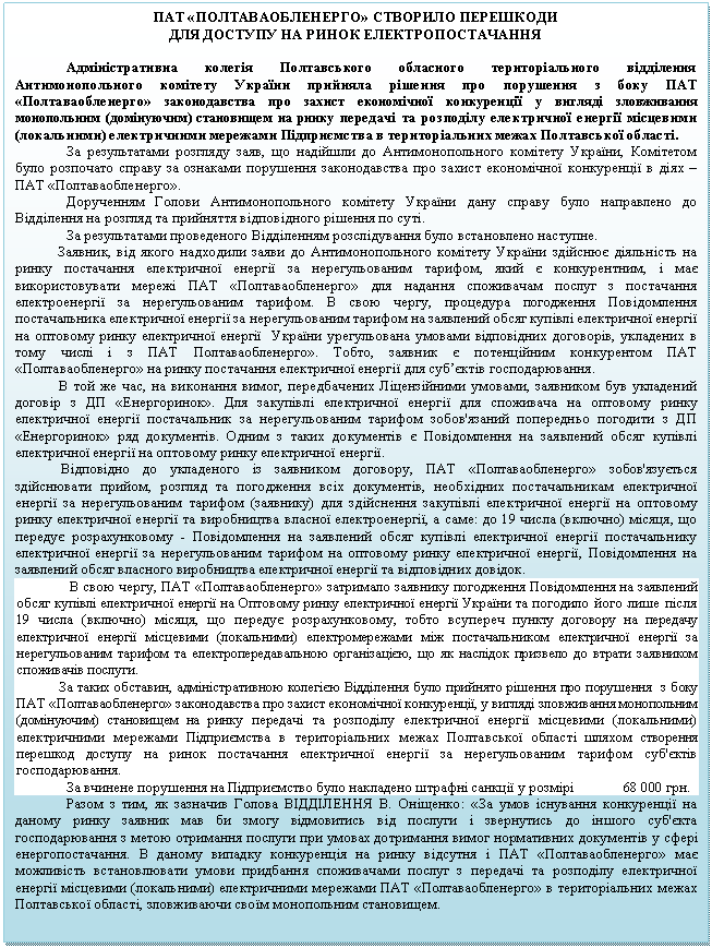 Подпись: ПАТ «ПОЛТАВАОБЛЕНЕРГО» СТВОРИЛО ПЕРЕШКОДИ 
ДЛЯ ДОСТУПУ НА РИНОК ЕЛЕКТРОПОСТАЧАННЯ

Адміністративна колегія Полтавського обласного територіального відділення Антимонопольного комітету України прийняла рішення про порушення з боку ПАТ «Полтаваобленерго» законодавства про захист економічної конкуренції у вигляді зловживання монопольним (домінуючим) становищем на ринку передачі та розподілу електричної енергії місцевими (локальними) електричними мережами Підприємства в територіальних межах Полтавської області.
За результатами розгляду заяв, що надійшли до Антимонопольного комітету України, Комітетом було розпочато справу за ознаками порушення законодавства про захист економічної конкуренції в діях – ПАТ «Полтаваобленерго».
Дорученням Голови Антимонопольного комітету України дану справу було направлено до Відділення на розгляд та прийняття відповідного рішення по суті.
За результатами проведеного Відділенням розслідування було встановлено наступне.
            Заявник, від якого надходили заяви до Антимонопольного комітету України здійснює діяльність на ринку постачання електричної енергії за нерегульованим тарифом, який є конкурентним, і має використовувати мережі ПАТ «Полтаваобленерго» для надання споживачам послуг з постачання електроенергії за нерегульованим тарифом. В свою чергу, процедура погодження Повідомлення постачальника електричної енергії за нерегульованим тарифом на заявлений обсяг купівлі електричної енергії на оптовому ринку електричної енергії  України урегульована умовами відповідних договорів, укладених в тому числі і з ПАТ Полтаваобленерго». Тобто, заявник є потенційним конкурентом ПАТ «Полтаваобленерго» на ринку постачання електричної енергії для суб’єктів господарювання.
            В той же час, на виконання вимог, передбачених Ліцензійними умовами, заявником був укладений договір з ДП «Енергоринок». Для закупівлі електричної енергії для споживача на оптовому ринку електричної енергії постачальник за нерегульованим тарифом зобов'язаний попередньо погодити з ДП «Енергоринок» ряд документів. Одним з таких документів є Повідомлення на заявлений обсяг купівлі електричної енергії на оптовому ринку електричної енергії.
             Відповідно до укладеного із заявником договору, ПАТ «Полтаваобленерго» зобов'язується здійснювати прийом, розгляд та погодження всіх документів, необхідних постачальникам електричної енергії за нерегульованим тарифом (заявнику) для здійснення закупівлі електричної енергії на оптовому ринку електричної енергії та виробництва власної електроенергії, а саме: до 19 числа (включно) місяця, що передує розрахунковому - Повідомлення на заявлений обсяг купівлі електричної енергії постачальнику електричної енергії за нерегульованим тарифом на оптовому ринку електричної енергії, Повідомлення на заявлений обсяг власного виробництва електричної енергії та відповідних довідок. 
 В свою чергу, ПАТ «Полтаваобленерго» затримало заявнику погодження Повідомлення на заявлений обсяг купівлі електричної енергії на Оптовому ринку електричної енергії України та погодило його лише після 19 числа (включно) місяця, що передує розрахунковому, тобто всупереч пункту договору на передачу електричної енергії місцевими (локальними) електромережами між постачальником електричної енергії за нерегульованим тарифом та електропередавальною організацією, що як наслідок призвело до втрати заявником споживачів послуги. 
             За таких обставин, адміністративною колегією Відділення було прийнято рішення про порушення  з боку ПАТ «Полтаваобленерго» законодавства про захист економічної конкуренції, у вигляді зловживання монопольним (домінуючим) становищем на ринку передачі та розподілу електричної енергії місцевими (локальними) електричними мережами Підприємства в територіальних межах Полтавської області шляхом створення перешкод доступу на ринок постачання електричної енергії за нерегульованим тарифом суб'єктів господарювання.
За вчинене порушення на Підприємство було накладено штрафні санкції у розмірі              68 000 грн.
Разом з тим, як зазначив Голова ВІДДІЛЕННЯ В. Оніщенко: «За умов існування конкуренції на даному ринку заявник мав би змогу відмовитись від послуги і звернутись до іншого суб'єкта господарювання з метою отримання послуги при умовах дотримання вимог нормативних документів у сфері енергопостачання. В даному випадку конкуренція на ринку відсутня і ПАТ «Полтаваобленерго» має можливість встановлювати умови придбання споживачами послуг з передачі та розподілу електричної енергії місцевими (локальними) електричними мережами ПАТ «Полтаваобленерго» в територіальних межах Полтавської області, зловживаючи своїм монопольним становищем.


