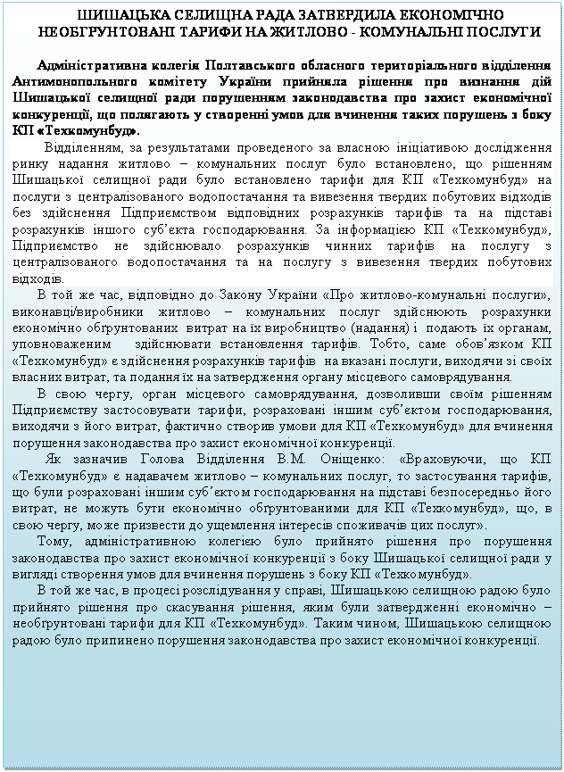 Подпись: ШИШАЦЬКА СЕЛИЩНА РАДА ЗАТВЕРДИЛА ЕКОНОМІЧНО НЕОБГРУНТОВАНІ ТАРИФИ НА ЖИТЛОВО - КОМУНАЛЬНІ ПОСЛУГИ

Адміністративна колегія Полтавського обласного територіального відділення  Антимонопольного комітету України прийняла рішення про визнання дій Шишацької селищної ради порушенням законодавства про захист економічної конкуренції, що полягають у створенні умов для вчинення таких порушень з боку КП «Техкомунбуд».
         Відділенням, за результатами проведеного за власною ініціативою дослідження ринку надання житлово – комунальних послуг було встановлено, що рішенням Шишацької селищної ради було встановлено тарифи для КП «Техкомунбуд» на послуги з централізованого водопостачання та вивезення твердих побутових відходів без здійснення Підприємством відповідних розрахунків тарифів та на підставі розрахунків іншого суб’єкта господарювання. За інформацією КП «Техкомунбуд», Підприємство не здійснювало розрахунків чинних тарифів на послугу з централізованого водопостачання та на послугу з вивезення твердих побутових відходів.
В той же час, відповідно до Закону України «Про житлово-комунальні послуги», виконавці/виробники житлово – комунальних послуг здійснюють розрахунки економічно обґрунтованих  витрат на їх виробництво (надання) і  подають їх органам, уповноваженим   здійснювати встановлення тарифів. Тобто, саме обов’язком КП «Техкомунбуд» є здійснення розрахунків тарифів  на вказані послуги, виходячи зі своїх власних витрат, та подання їх на затвердження органу місцевого самоврядування.   
В свою чергу, орган місцевого самоврядування, дозволивши своїм рішенням Підприємству застосовувати тарифи, розраховані іншим суб’єктом господарювання, виходячи з його витрат, фактично створив умови для КП «Техкомунбуд» для вчинення порушення законодавства про захист економічної конкуренції.
  Як зазначив Голова Відділення В.М. Оніщенко: «Враховуючи, що КП «Техкомунбуд» є надавачем житлово – комунальних послуг, то застосування тарифів, що були розраховані іншим суб’єктом господарювання на підставі безпосередньо його витрат, не можуть бути економічно обґрунтованими для КП «Техкомунбуд», що, в свою чергу, може призвести до ущемлення інтересів споживачів цих послуг». 
Тому, адміністративною колегією було прийнято рішення про порушення законодавства про захист економічної конкуренції з боку Шишацької селищної ради у вигляді створення умов для вчинення порушень з боку КП «Техкомунбуд».
В той же час, в процесі розслідування у справі, Шишацькою селищною радою було прийнято рішення про скасування рішення, яким були затвердженні економічно – необґрунтовані тарифи для КП «Техкомунбуд». Таким чином, Шишацькою селищною радою було припинено порушення законодавства про захист економічної конкуренції. 

