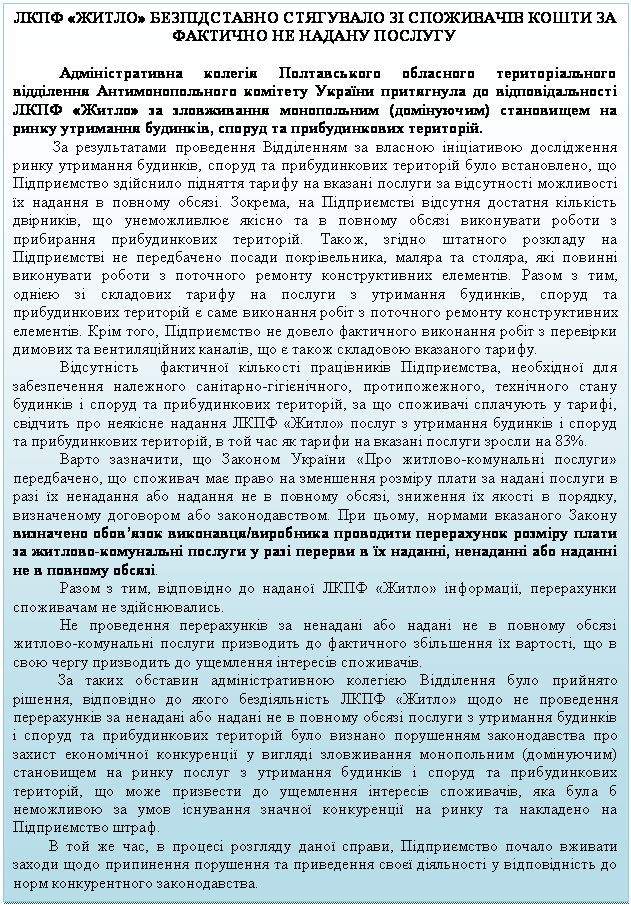 Подпись: ЛКПФ «ЖИТЛО» БЕЗПІДСТАВНО СТЯГУВАЛО ЗІ СПОЖИВАЧІВ КОШТИ ЗА ФАКТИЧНО НЕ НАДАНУ ПОСЛУГУ

Адміністративна колегія Полтавського обласного територіального відділення Антимонопольного комітету України притягнула до відповідальності ЛКПФ «Житло» за зловживання монопольним (домінуючим) становищем на ринку утримання будинків, споруд та прибудинкових територій.
          За результатами проведення Відділенням за власною ініціативою дослідження ринку утримання будинків, споруд та прибудинкових територій було встановлено, що Підприємство здійснило підняття тарифу на вказані послуги за відсутності можливості їх надання в повному обсязі. Зокрема, на Підприємстві відсутня достатня кількість двірників, що унеможливлює якісно та в повному обсязі виконувати роботи з прибирання прибудинкових територій. Також, згідно штатного розкладу на Підприємстві не передбачено посади покрівельника, маляра та столяра, які повинні виконувати роботи з поточного ремонту конструктивних елементів. Разом з тим, однією зі складових тарифу на послуги з утримання будинків, споруд та прибудинкових територій є саме виконання робіт з поточного ремонту конструктивних елементів. Крім того, Підприємство не довело фактичного виконання робіт з перевірки димових та вентиляційних каналів, що є також складовою вказаного тарифу. 
Відсутність  фактичної кількості працівників Підприємства, необхідної для забезпечення належного санітарно-гігієнічного, протипожежного, технічного стану будинків і споруд та прибудинкових територій, за що споживачі сплачують у тарифі, свідчить про неякісне надання ЛКПФ «Житло» послуг з утримання будинків і споруд та прибудинкових територій, в той час як тарифи на вказані послуги зросли на 83%.
Варто зазначити, що Законом України «Про житлово-комунальні послуги» передбачено, що споживач має право на зменшення розміру плати за надані послуги в разі їх ненадання або надання не в повному обсязі, зниження їх якості в порядку, визначеному договором або законодавством. При цьому, нормами вказаного Закону визначено обов’язок виконавця/виробника проводити перерахунок розміру плати за житлово-комунальні послуги у разі перерви в їх наданні, ненаданні або наданні не в повному обсязі.
Разом з тим, відповідно до наданої ЛКПФ «Житло» інформації, перерахунки споживачам не здійснювались.
Не проведення перерахунків за ненадані або надані не в повному обсязі житлово-комунальні послуги призводить до фактичного збільшення їх вартості, що в свою чергу призводить до ущемлення інтересів споживачів.
За таких обставин адміністративною колегією Відділення було прийнято рішення, відповідно до якого бездіяльність ЛКПФ «Житло» щодо не проведення перерахунків за ненадані або надані не в повному обсязі послуги з утримання будинків і споруд та прибудинкових територій було визнано порушенням законодавства про захист економічної конкуренції у вигляді зловживання монопольним (домінуючим) становищем на ринку послуг з утримання будинків і споруд та прибудинкових територій, що може призвести до ущемлення інтересів споживачів, яка була б неможливою за умов існування значної конкуренції на ринку та накладено на Підприємство штраф. 
         В той же час, в процесі розгляду даної справи, Підприємство почало вживати заходи щодо припинення порушення та приведення своєї діяльності у відповідність до норм конкурентного законодавства.   

